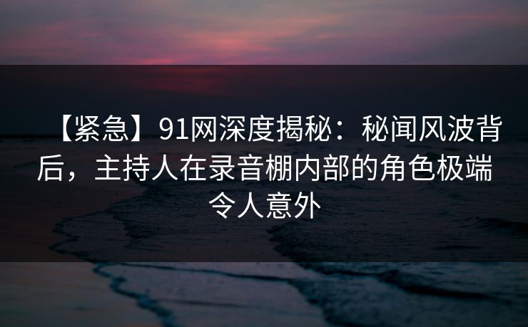 【紧急】91网深度揭秘:秘闻风波背后,主持人在录音棚内部的角色极端令人意外