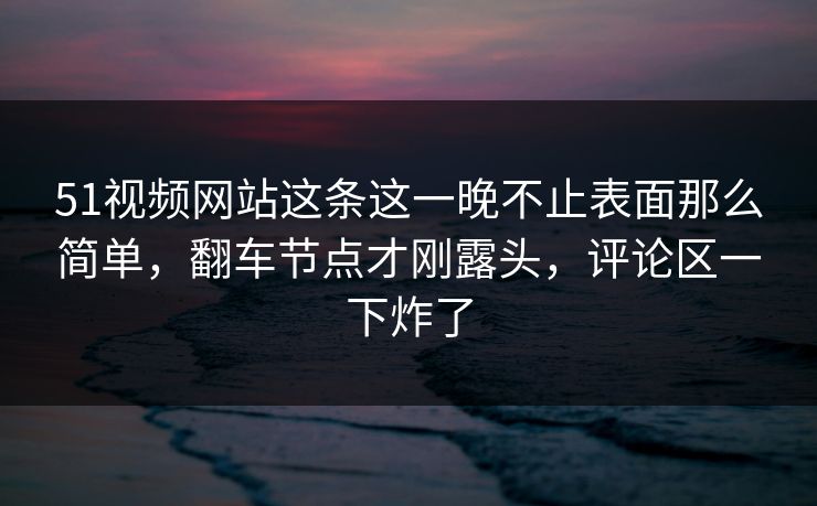 51视频网站这条这一晚不止表面那么简单，翻车节点才刚露头，评论区一下炸了