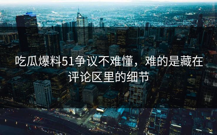吃瓜爆料51争议不难懂，难的是藏在评论区里的细节
