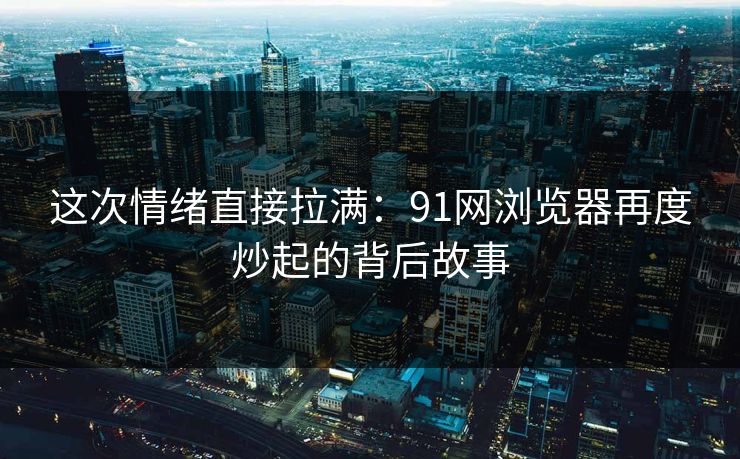 这次情绪直接拉满：91网浏览器再度炒起的背后故事