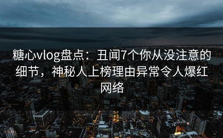 糖心vlog盘点：丑闻7个你从没注意的细节，神秘人上榜理由异常令人爆红网络