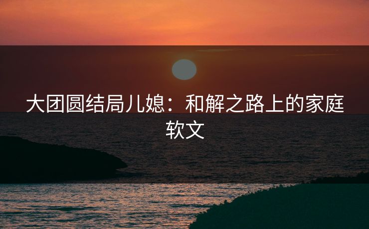 大团圆结局儿媳：和解之路上的家庭软文