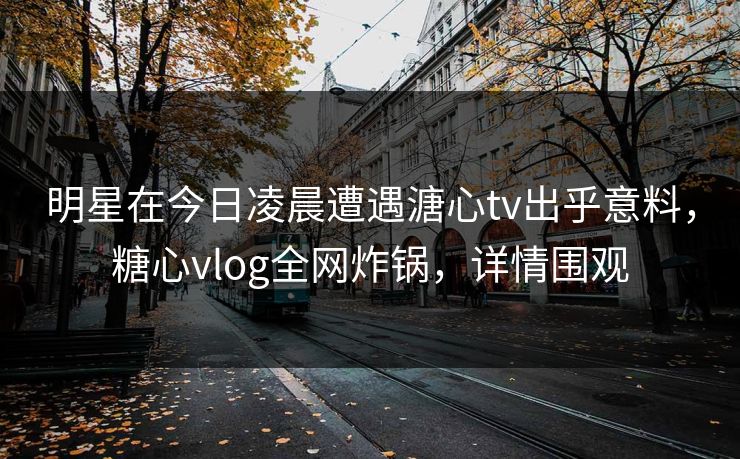 明星在今日凌晨遭遇溏心tv出乎意料，糖心vlog全网炸锅，详情围观