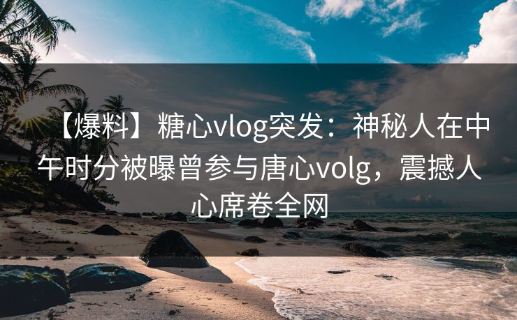 【爆料】糖心vlog突发：神秘人在中午时分被曝曾参与唐心volg，震撼人心席卷全网