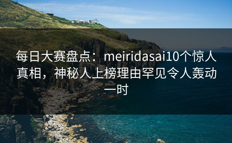 每日大赛盘点：meiridasai10个惊人真相，神秘人上榜理由罕见令人轰动一时