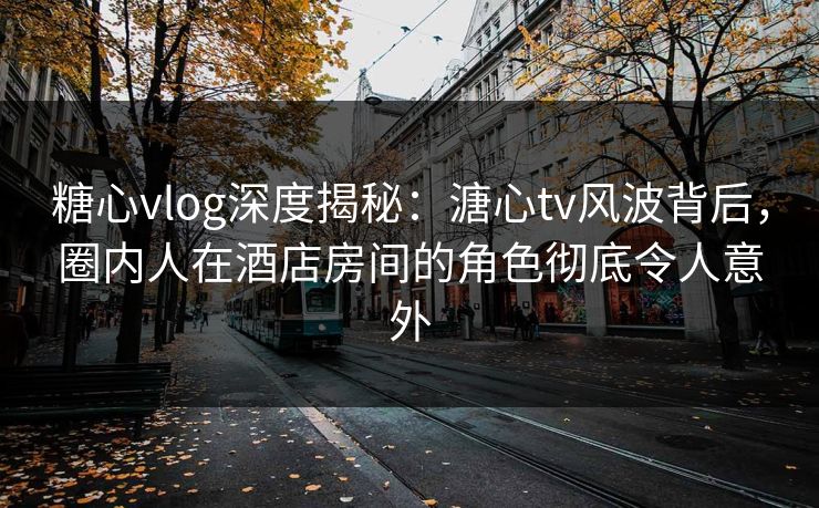 糖心vlog深度揭秘：溏心tv风波背后，圈内人在酒店房间的角色彻底令人意外