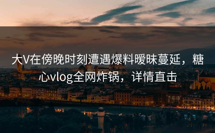 大V在傍晚时刻遭遇爆料暧昧蔓延，糖心vlog全网炸锅，详情直击