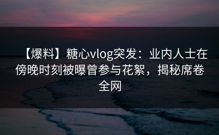 【爆料】糖心vlog突发：业内人士在傍晚时刻被曝曾参与花絮，揭秘席卷全网