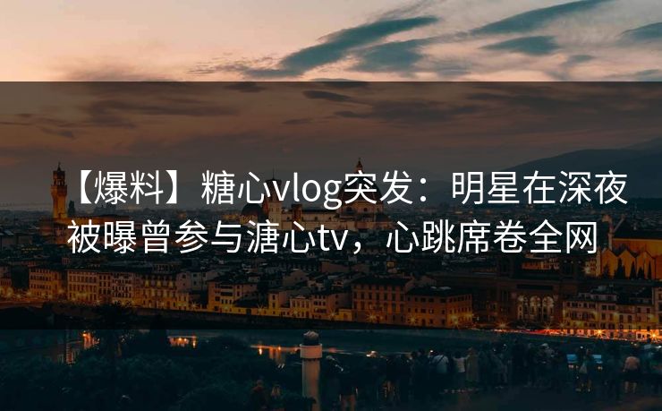 【爆料】糖心vlog突发:明星在深夜被曝曾参与溏心tv,心跳席卷全网