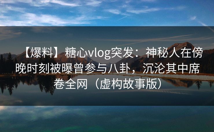 【爆料】糖心vlog突发：神秘人在傍晚时刻被曝曾参与八卦，沉沦其中席卷全网（虚构故事版）