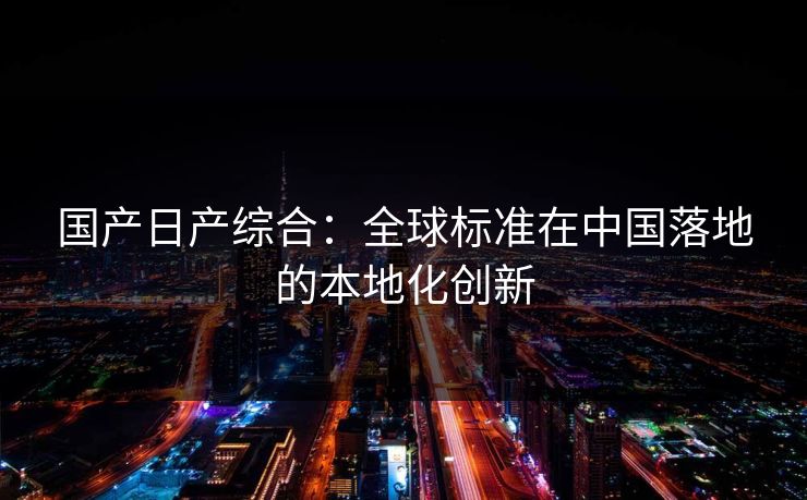 国产日产综合:全球标准在中国落地的本地化创新