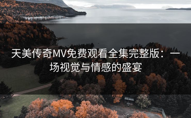 天美传奇MV免费观看全集完整版:一场视觉与情感的盛宴 天美传奇MV免费观看全集完整版:一场视觉与情感的盛宴