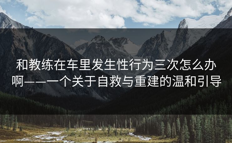 和教练在车里发生性行为三次怎么办啊——一个关于自救与重建的温和引导