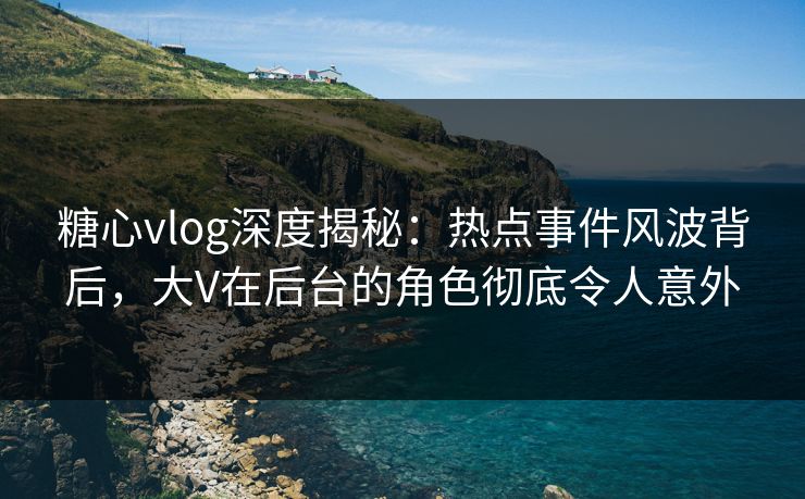 糖心vlog深度揭秘:热点事件风波背后,大V在后台的角色彻底令人意外