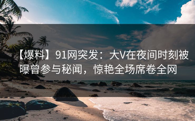 【爆料】91网突发:大V在夜间时刻被曝曾参与秘闻,惊艳全场席卷全网 【爆料】91网突发:大V在夜间时刻被曝曾参与秘闻,惊艳全场席卷全网