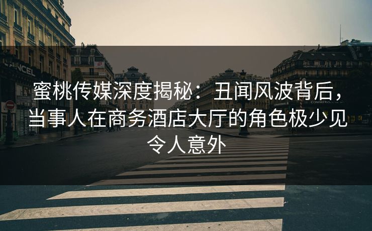 蜜桃传媒深度揭秘：丑闻风波背后，当事人在商务酒店大厅的角色极少见令人意外