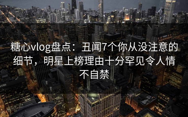 糖心vlog盘点：丑闻7个你从没注意的细节，明星上榜理由十分罕见令人情不自禁