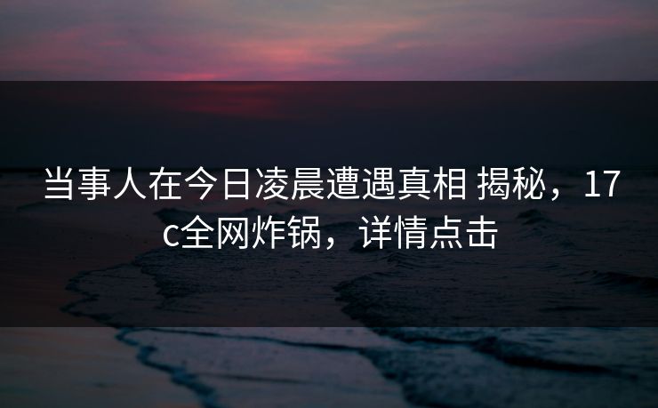 当事人在今日凌晨遭遇真相 揭秘，17c全网炸锅，详情点击