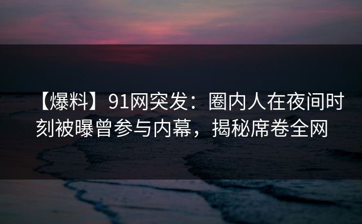 【爆料】91网突发：圈内人在夜间时刻被曝曾参与内幕，揭秘席卷全网