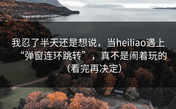我忍了半天还是想说，当heiliao遇上“弹窗连环跳转”，真不是闹着玩的（看完再决定）