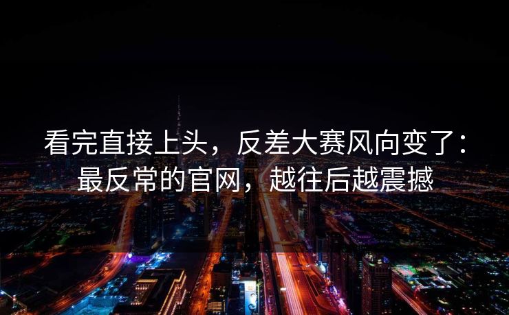 看完直接上头，反差大赛风向变了：最反常的官网，越往后越震撼