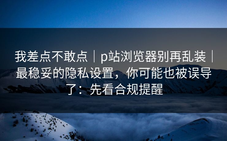我差点不敢点｜p站浏览器别再乱装｜最稳妥的隐私设置，你可能也被误导了：先看合规提醒